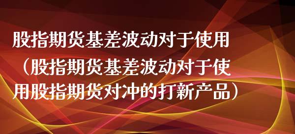 股指期货基差波动对于使用（股指期货基差波动对于使用股指期货对冲的打新产品）