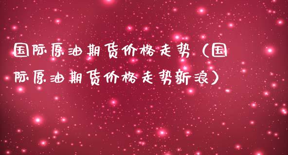 国际原油期货价格走势（国际原油期货价格走势新浪）