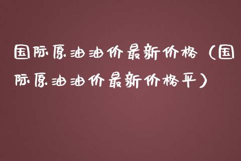 国际原油油价最新价格（国际原油油价最新价格平）