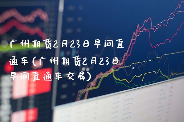 广州期货2月23日早间直通车(广州期货2月23日早间直通车交易)