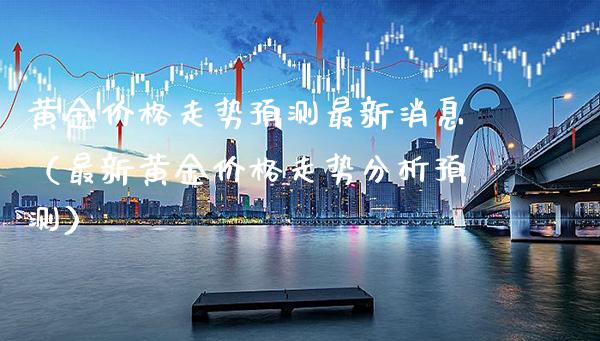 黄金价格走势预测最新消息（最新黄金价格走势分析预测）