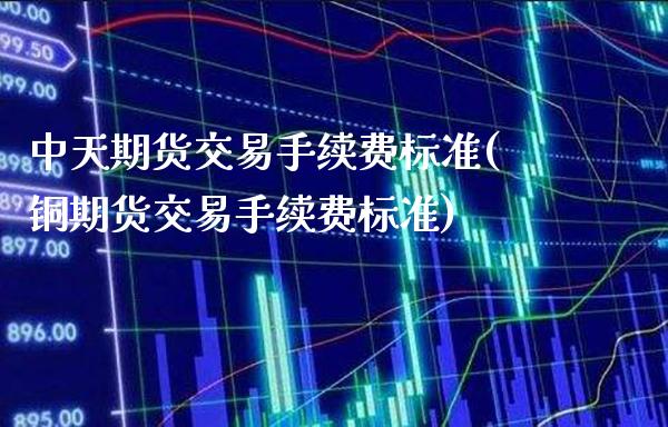 中天期货交易手续费标准(铜期货交易手续费标准)