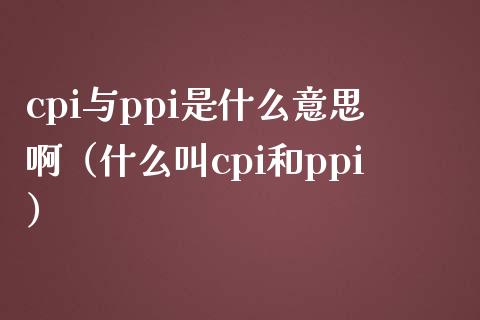 cpi与ppi是什么意思啊（什么叫cpi和ppi）