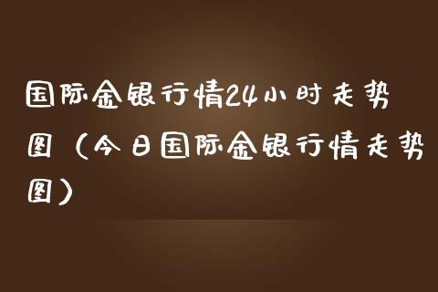 国际金银行情24小时走势图（今日国际金银行情走势图）