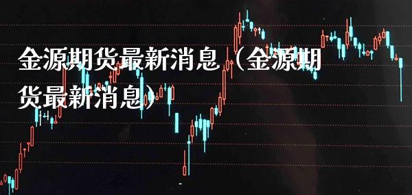 金源期货最新消息（金源期货最新消息）