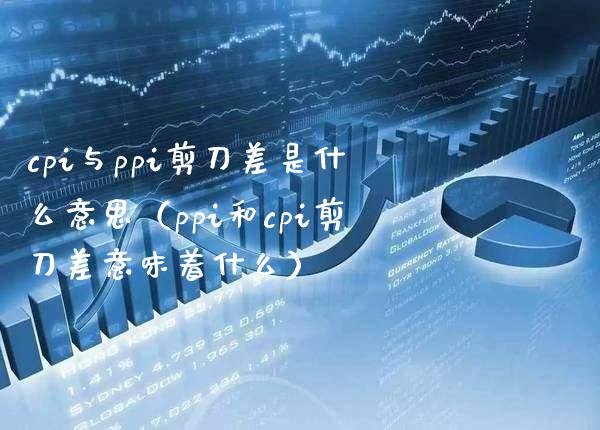 cpi与ppi剪刀差是什么意思（ppi和cpi剪刀差意味着什么）