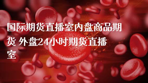 国际期货直播室内盘商品期货 外盘24小时期货直播室