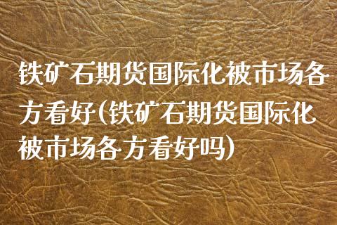 铁矿石期货国际化被市场各方看好(铁矿石期货国际化被市场各方看好吗)