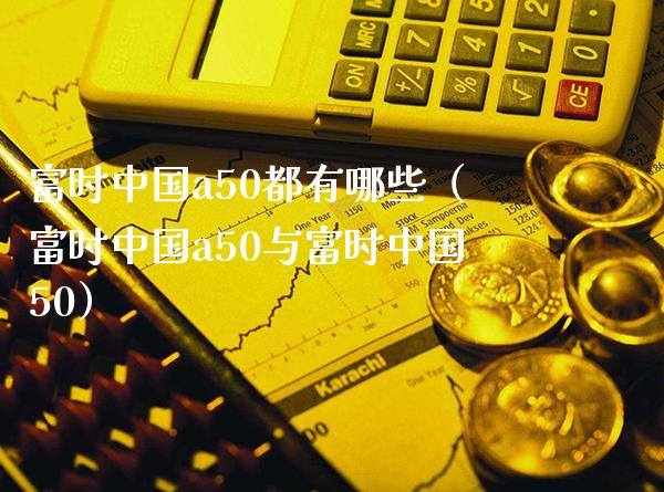 富时中国a50都有哪些（富时中国a50与富时中国50）