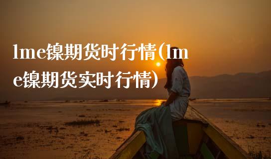 lme镍期货时行情(lme镍期货实时行情)_https://www.boyangwujin.com_原油直播间_第1张