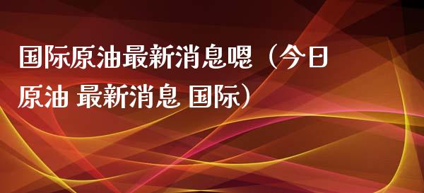 国际原油最新消息嗯（今日原油 最新消息 国际）