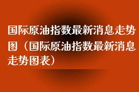 国际原油指数最新消息走势图（国际原油指数最新消息走势图表）