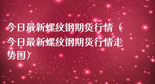 今日最新螺纹钢期货行情（今日最新螺纹钢期货行情走势图）