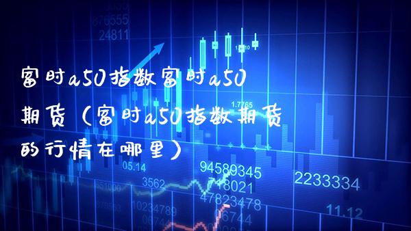 富时a50指数富时a50期货（富时a50指数期货的行情在哪里）