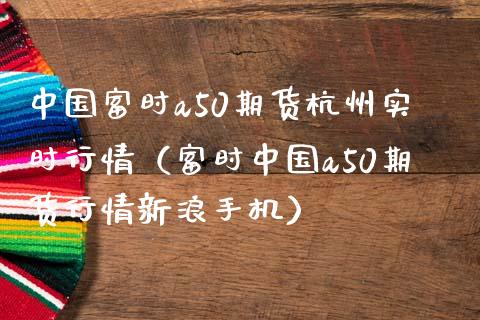 中国富时a50期货杭州实时行情（富时中国a50期货行情新浪手机）