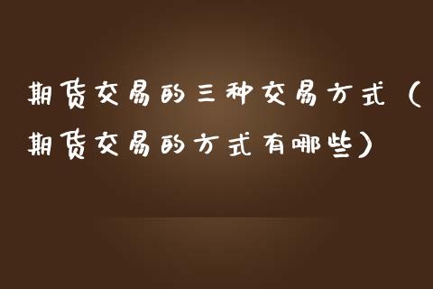 期货交易的三种交易方式（期货交易的方式有哪些）