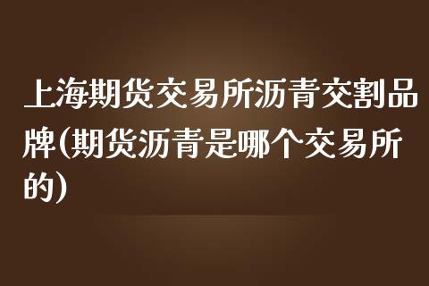 上海期货交易所沥青交割品牌(期货沥青是哪个交易所的)