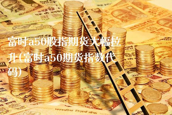 富时a50股指期货大幅拉升(富时a50期货指数代码)_https://www.boyangwujin.com_期货直播间_第1张