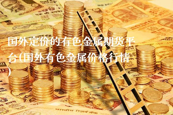 国外定价的有色金属期货平台(国外有色金属价格行情)