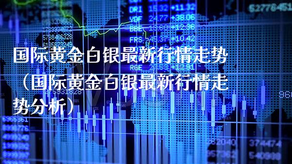 国际黄金白银最新行情走势（国际黄金白银最新行情走势分析）_https://www.boyangwujin.com_期货直播间_第1张