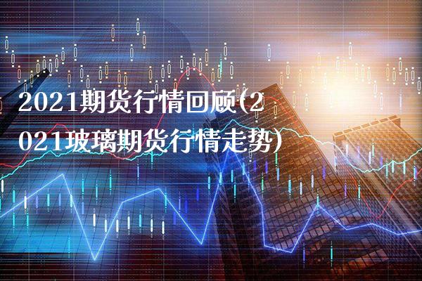 2021期货行情回顾(2021玻璃期货行情走势)_https://www.boyangwujin.com_期货直播间_第1张