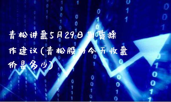 青松讲盘5月29日期货操作建议(青松股份今天收盘价是多少)_https://www.boyangwujin.com_期货直播间_第1张