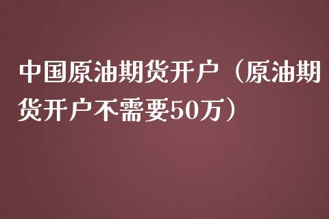 中国原油期货开户（原油期货开户不需要50万）