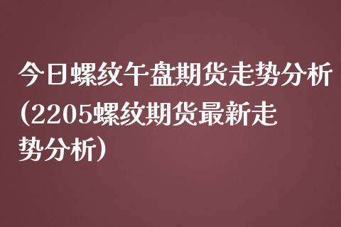 今日螺纹午盘期货走势分析(2205螺纹期货最新走势分析)