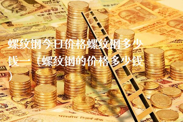 螺纹钢今日价格螺纹钢多少钱一（螺纹钢的价格多少钱）