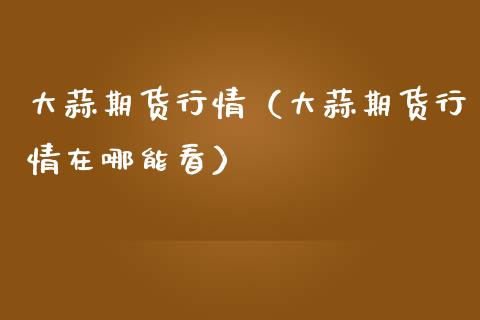 大蒜期货行情（大蒜期货行情在哪能看）