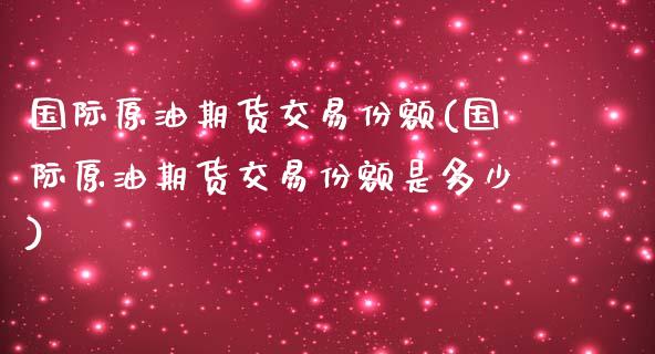 国际原油期货交易份额(国际原油期货交易份额是多少)