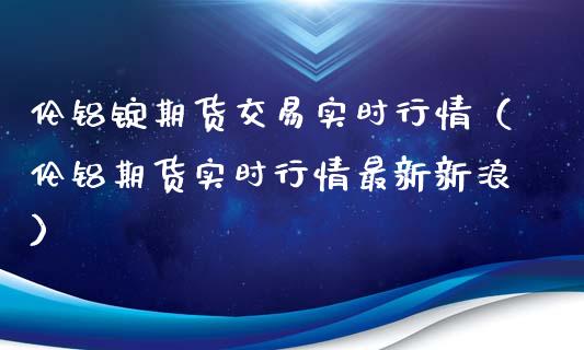 伦铝锭期货交易实时行情（伦铝期货实时行情最新新浪）