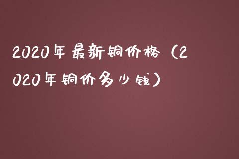 2020年最新铜价格（2020年铜价多少钱）