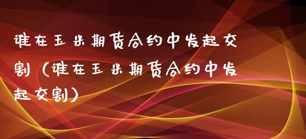 谁在玉米期货合约中发起交割（谁在玉米期货合约中发起交割）_https://www.boyangwujin.com_期货直播间_第1张