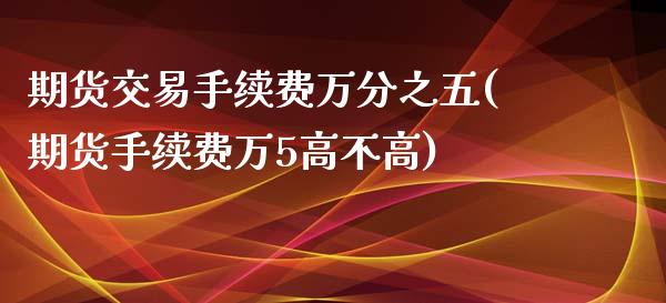 期货交易手续费万分之五(期货手续费万5高不高)