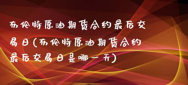 布伦特原油期货合约最后交易日(布伦特原油期货合约最后交易日是哪一天)