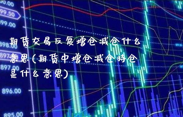 期货交易反复增仓减仓什么意思(期货中增仓减仓持仓是什么意思)