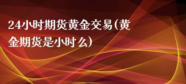 24小时期货黄金交易(黄金期货是小时么)