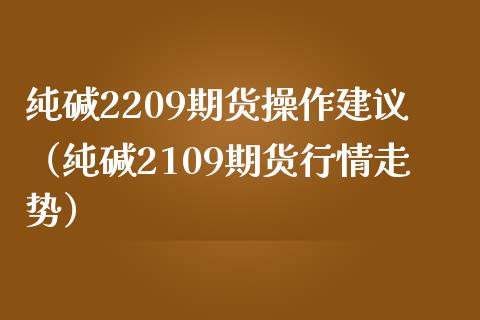 纯碱2209期货操作建议（纯碱2109期货行情走势）