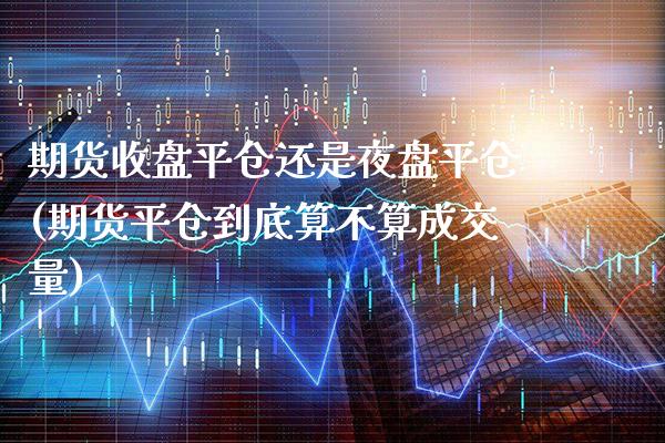 期货收盘平仓还是夜盘平仓(期货平仓到底算不算成交量)