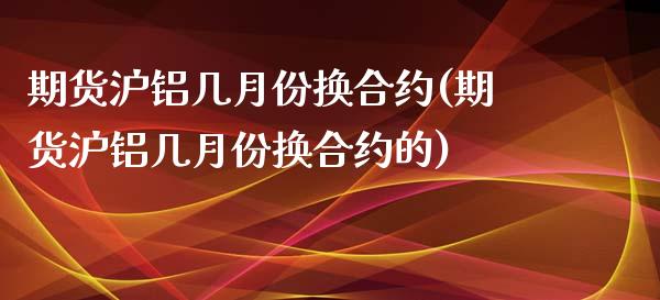 期货沪铝几月份换合约(期货沪铝几月份换合约的)