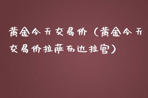 黄金今天交易价（黄金今天交易价拉萨布达拉宫）