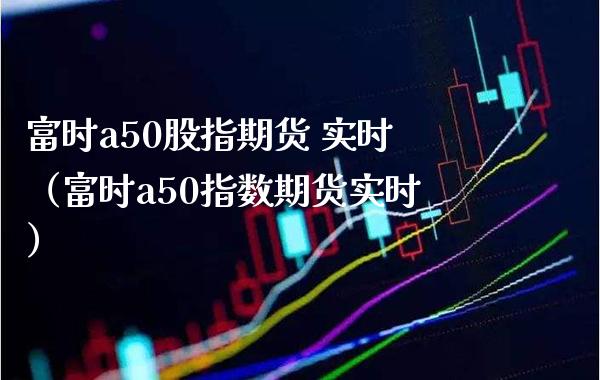 富时a50股指期货 实时（富时a50指数期货实时）