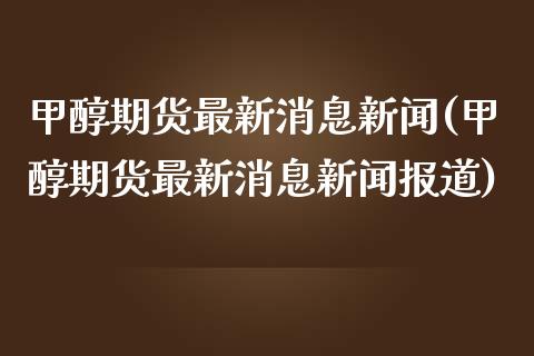 甲醇期货最新消息新闻(甲醇期货最新消息新闻报道)_https://www.boyangwujin.com_期货直播间_第1张