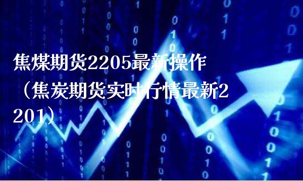 焦煤期货2205最新操作（焦炭期货实时行情最新2201）