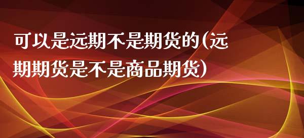 可以是远期不是期货的(远期期货是不是商品期货)