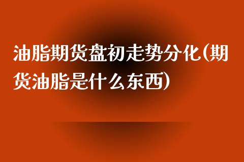 油脂期货盘初走势分化(期货油脂是什么东西)