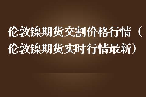 伦敦镍期货交割价格行情（伦敦镍期货实时行情最新）