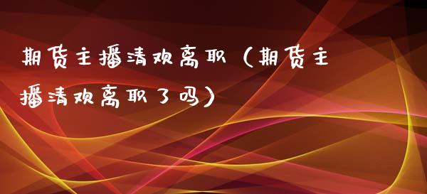 期货主播清欢离职（期货主播清欢离职了吗）