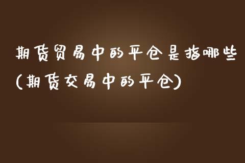 期货贸易中的平仓是指哪些(期货交易中的平仓)